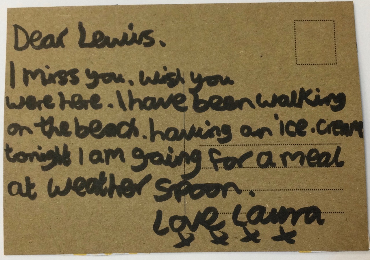 Dear Lewis I miss you . Wish you were here. I have been walking on the beack having an ice cream tonight I am going for a meal at Weatherspoon. Love Laura