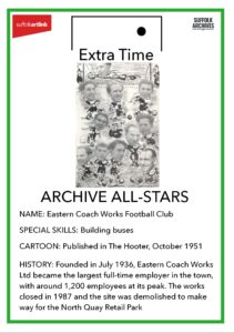 Archive All-Stars Eastern Coach Works Football Club. Special Skills - building buses. Cartoon - published in the Hooter, October 1951. History - founded in July 1936, Eastern Coach Works Ltd became the largest full-ti9me employer in the town, with arouind 1,200 employees at its peak. The works closed in 1987 and the site was demolished to make way for the North Quay Retail Park