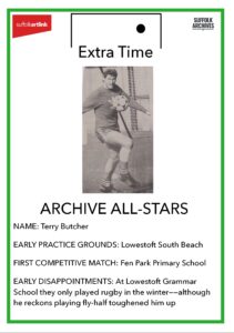 Archive All-Star Terry Butcher. Early practice grounds - Lowestoft South Beach. First Competitive match, Fen Park Primary School. Early disappointments - at Lowestoft Gramma School they only played rugby in the winter - although he reckons playing fly-half toughened him up