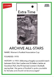 Archive All-Stars. Name - Women's Football Association Cup. Founded - 1970. History - in 1921 following a hugely successful match between Dick Kerr Ladies and St Helen's ladies at Goodison Park, the FA banned women's football, saying that 'the game of football is quite unsuitable for females and should not be encouraged