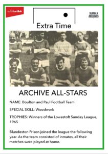 Archive All-Stars Boulton and Paul Football Team. Special skills - woodwork. Trophies - winners of the Lowestoft Sunday League 1965. Blundeston Prison joined the league the following year. As the team consisted on inmates, all their matches were played at home.