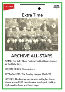 Archive All-Stars. Name - The Bally Shoe Factory Football team, known as the Bally Boys. Special skills - shoe makers. Appearances - the Sunday League 1968 - 69. History - the factory was located in Raglan Street, where around 300 people were employed, making high-quality shoes and hand bags